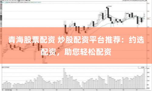 青海股票配資 炒股配資平臺(tái)推薦：約選配資，助您輕松配資